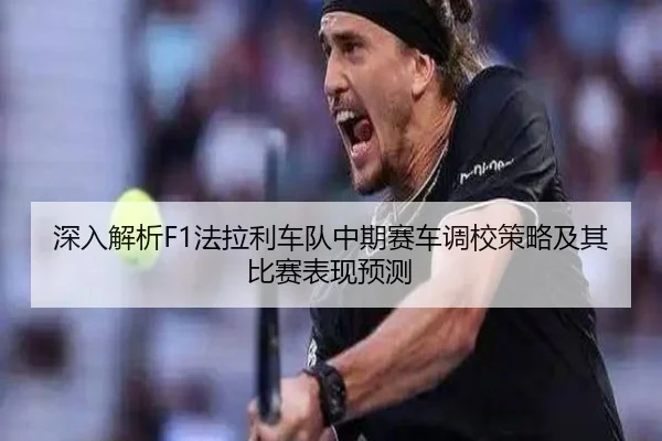 深入解析F1法拉利车队中期赛车调校策略及其比赛表现预测